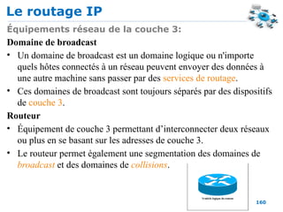Le routage IP
160
Équipements réseau de la couche 3:
Domaine de broadcast
• Un domaine de broadcast est un domaine logique ou n'importe
quels hôtes connectés à un réseau peuvent envoyer des données à
une autre machine sans passer par des services de routage.
• Ces domaines de broadcast sont toujours séparés par des dispositifs
de couche 3.
Routeur
• Équipement de couche 3 permettant d’interconnecter deux réseaux
ou plus en se basant sur les adresses de couche 3.
• Le routeur permet également une segmentation des domaines de
broadcast et des domaines de collisions.
 