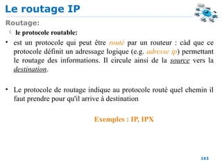 Le routage IP
163
Routage:
 le protocole routable:
• est un protocole qui peut être routé par un routeur : càd que ce
protocole définit un adressage logique (e.g. adresse ip) permettant
le routage des informations. Il circule ainsi de la source vers la
destination.
• Le protocole de routage indique au protocole routé quel chemin il
faut prendre pour qu'il arrive à destination
Exemples : IP, IPX
 