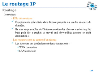 Le routage IP
169
Routage
Le routeur:
- Rôle des routeurs
 Équipements spécialisés dans l'envoi paquets sur un des réseaux de
données.
 Ils sont responsables de l’interconnexion des réseaux « selecting the
best path for a packet to travel and forwarding packets to their
destination »
- Les routeurs sont au centre d’un réseau
 Les routeurs ont généralement deux connexions :
oWAN connexion
oLAN connexion
 