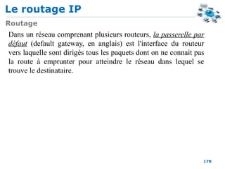 Le routage IP
178
Routage
Dans un réseau comprenant plusieurs routeurs, la passerelle par
défaut (default gateway, en anglais) est l'interface du routeur
vers laquelle sont dirigés tous les paquets dont on ne connait pas
la route à emprunter pour atteindre le réseau dans lequel se
trouve le destinataire.
 