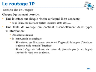 Le routage IP
180
Tables de routage:
Chaque équipement possède:
• Une interface sur chaque réseau sur lequel il est connecté:
• Sous linux, ces interface portent les noms eth0, eth1,…
• Une table de routage qui contient essentiellement deux types
d’information:
• Des adresses réseau
• Et le moyen de les atteindre
• Si le réseau est directement connecté à l’appareil, le moyen d’atteindre
le réseau est le nom de l’interface
• Sinon il s’agit de l’adresse du routeur de prochain pas (« next hop »)
situé sur la route vers ce réseau.
 