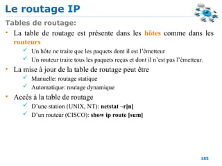 Le routage IP
185
Tables de routage:
• La table de routage est présente dans les hôtes comme dans les
routeurs
 Un hôte ne traite que les paquets dont il est l’émetteur
 Un routeur traite tous les paquets reçus et dont il n’est pas l’émetteur.
• La mise à jour de la table de routage peut être
 Manuelle: routage statique
 Automatique: routage dynamique
• Accès à la table de routage
 D’une station (UNIX, NT): netstat –r[n]
 D’un routeur (CISCO): show ip route [sum]
 