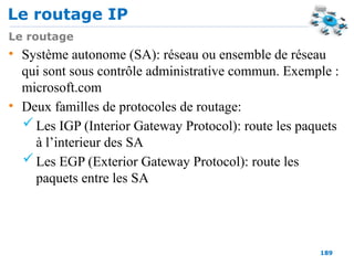 Le routage IP
189
Le routage
• Système autonome (SA): réseau ou ensemble de réseau
qui sont sous contrôle administrative commun. Exemple :
microsoft.com
• Deux familles de protocoles de routage:
 Les IGP (Interior Gateway Protocol): route les paquets
à l’interieur des SA
 Les EGP (Exterior Gateway Protocol): route les
paquets entre les SA
 