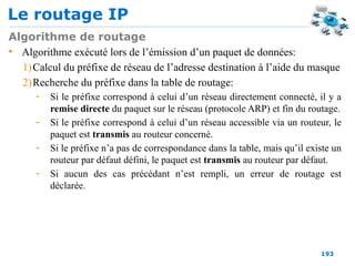 Le routage IP
193
Algorithme de routage
• Algorithme exécuté lors de l’émission d’un paquet de données:
1)Calcul du préfixe de réseau de l’adresse destination à l’aide du masque
2)Recherche du préfixe dans la table de routage:
- Si le préfixe correspond à celui d’un réseau directement connecté, il y a
remise directe du paquet sur le réseau (protocole ARP) et fin du routage.
- Si le préfixe correspond à celui d’un réseau accessible via un routeur, le
paquet est transmis au routeur concerné.
- Si le préfixe n’a pas de correspondance dans la table, mais qu’il existe un
routeur par défaut défini, le paquet est transmis au routeur par défaut.
- Si aucun des cas précédant n’est rempli, un erreur de routage est
déclarée.
 