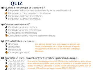 QUIZ
Q1: Quel est le rôle principal de la couche 3 ?
 Elle permet à des machines de communiquer sur un réseau local.
 Elle permet la communication entre réseaux.
 Elle permet d’adresser les machines.
 Elle permet d’adresser les réseaux.
Q2 Qu’est-ce que l’adresse IP ?
 C’est l’adresse de ma machine.
 C’est l’adresse de ma carte réseau.
 C’est l’adresse de mon réseau.
 C’est l’adresse de ma machine et de mon réseau.
Q3: 192.168.0.255 est une adresse...
 de réseau
 de machine
 de broadcast
 On ne peut pas savoir.
Q4: Pour créer un réseau pouvant contenir 63 machines, j'ai besoin du masque...
 255.255.255.192
 255.255.255.254
 255.255.255.128
 255.255.255.224


Une adresse donnée sans son masque ne permet pas
d’avoir d’information sur la plage d’adresses à laquelle
elle appartient, et donc pas sur son rôle dans cette plage
d’adresses.

Pour avoir un réseau pouvant contenir 63 machines, on peut penser qu’un réseau
de 64 adresse fera l’affaire, mais vu que la première et la dernière adresse du
réseau ne sont pas utilisables, il faudra choisir un réseau plus grand, soit un
réseau de 128 machines qui a pour masque 255.255.255.128.

 