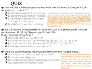QUIZ
Q5: Une machine A arrive à pinguer une machine B, mais B n'arrive pas à pinguer A. Que
pouvez-vous en conclure ?
 La table de routage de A est incorrecte.
 La table de routage de B est incorrecte.
 La table de routage d’un des routeurs
entre A et B est incorrecte.
 Le problème ne vient pas du routage.
Q6: Sur une machine simple d'adresse 192.168.0.1/24 sous linux, je veux ajouter une route
pour le réseau 192.168.1.0/24 passant par 192.168.1.254.
Quelle commande dois-je taper ?
 Route add default gw 192.168.1.254
 Route add -net 192.168.1.254 netmask 255.255.255.0 gw 192.168.1.254
 Route add -net 192.168.1.254 netmask 255.255.255.0 gw 192.168.0.1
 Ce n'est pas possible d'ajouter une telle route.
Q7: Dans une table de routage, il faut obligatoirement avoir une route par défaut...
 Oui, sinon on ne pourra pas sortir de son réseau.
 Non, ce n'est pas obligatoire.
 Oui, car la machine ne pourra parler à personne sinon.
 Cela dépend de l'architecture réseau.

Si le ping de la machine A vers B fonctionne, on sait
d’ors et déjà que le routage dans les deux sens est
correct car un ping est composé d’une requête qui va
de A vers B ET de la réponse qui va de B vers A. Il n’y
a donc pas de problème de routage.
Notre machine appartient au réseau 192.168.0.0/24 et
on nous demande d’ajouter une route ayant comme
passerelle 192.168.1.254. Cela n’est pas possible car une
passerelle doit toujours appartenir à mon réseau, ce qui
n’est pas le cas ici.


Une table de routage ne nécessite pas
obligatoirement de route par défaut,
cela est utile pour ne pas avoir à
spécifier tous les réseaux d’Internet
sans avoir à écrire une route pour
chacun d’entre eux, mais ce n’est pas
obligatoire.
 