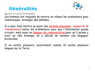 6
Généralités
Qu’est ce qu’un Protocole?
Les hommes ont imaginés de mettre en réseau les ordinateurs pour
communiquer, échanger des données.
Il a donc fallu mettre au point des liaisons physiques (supports de
transmission) entre les ordinateurs pour que l'information puisse
circuler, mais aussi un langage de communication pour qu'il puisse y
avoir un réel échange, on a décidé de nommer ces langages:
protocoles.
Il en existe plusieurs, exactement comme ils existe plusieurs
langues sur la Terre.
 