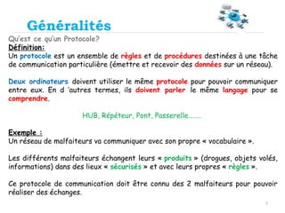 7
Généralités
Qu’est ce qu’un Protocole?
Définition:
Un protocole est un ensemble de règles et de procédures destinées à une tâche
de communication particulière (émettre et recevoir des données sur un réseau).
Deux ordinateurs doivent utiliser le même protocole pour pouvoir communiquer
entre eux. En d ’autres termes, ils doivent parler le même langage pour se
comprendre.
HUB, Répéteur, Pont, Passerelle……..
Exemple :
Un réseau de malfaiteurs va communiquer avec son propre « vocabulaire ».
Les différents malfaiteurs échangent leurs « produits » (drogues, objets volés,
informations) dans des lieux « sécurisés » et avec leurs propres « règles ».
Ce protocole de communication doit être connu des 2 malfaiteurs pour pouvoir
réaliser des échanges.
 