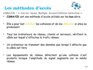 77
Les méthodes d’accès
CSMA/CD : « Carrier Sense Multiple Access/Collision Detection »
• CSMA/CD est une méthode d'accès utilisée sur les bus série.
• Elle a pour but d'éviter les collisions et de les détecter si elles se
produisent.
• Tous les ordinateurs du réseau, clients et serveurs, vérifient le
câble sur lequel s'effectue le trafic réseau.
• Un ordinateur ne transmet des données que lorsqu'il détecte que
le câble est libre
• Les équipements de réseau détectent qu'une collision s'est
produite lorsque l'amplitude du signal augmente sur le média
réseau.
 