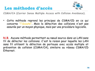 78
Les méthodes d’accès
CSMA/CA (Carrier Sense Multiple Access with Collision Avoidance).
• Cette méthode reprend les principes de CSMA/CD en ce qui
concerne "l'écoute". Mais la détection des collisions n'est pas
assurée par un moyen physique, mais par une procédure logicielle.
N.B. Aucune méthode permettant au nœud source dans un LAN sans
fil de détecter les collisions. C'est la raison pour laquelle les LAN
sans fil utilisent la détection de porteuse avec accès multiple et
prévention de collision (CSMA/CA), similaire au réseau CSMA/CD
Ethernet.
 