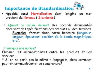 9
• Appelée aussi Normalisation dont l’origine du mot
provient de Normes ( Standards)
• Qu’est ce qu’une norme? Des accords documentés
décrivant des spécifications des produits ou des services.
Exemple: format d’une carte bancaire (longueur,
largeur, épaisseur, position de la bande magnétique,
etc.).
• Pourquoi une norme?
Éliminer les incompatibilités entre les produits et les
services.
* Si on ne parle pas le même « langage », alors comment
peut-on communiquer et se comprendre?
Importance de Standardisation
 