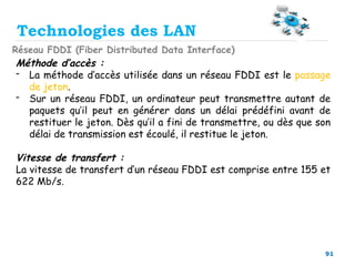 91
Technologies des LAN
Réseau FDDI (Fiber Distributed Data Interface)
Méthode d’accès :
- La méthode d’accès utilisée dans un réseau FDDI est le passage
de jeton.
- Sur un réseau FDDI, un ordinateur peut transmettre autant de
paquets qu’il peut en générer dans un délai prédéfini avant de
restituer le jeton. Dès qu’il a fini de transmettre, ou dès que son
délai de transmission est écoulé, il restitue le jeton.
Vitesse de transfert :
La vitesse de transfert d’un réseau FDDI est comprise entre 155 et
622 Mb/s.
 