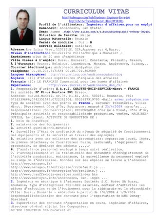 CURRICULUM VITAE
                            http://hubpages.com/hub/Business-Engineer-for-a-job
                                  http://c6c.be/fra/addplaced/i1HiaUWlRDlo
               Profil de l'utilisateur: Ingénieur d'affaires,pour un emploi
               Demandeur: Andronescu, Dan Stefan
               Sexe: Homme http://www.slide.com/r/rlkuUDuB0D8RgiBh557vR9bqu-0N2qDL
               Situation de famille: Marié
               Langue Maternelle: Roumain
               Permis de conduire : Oui , B
               Service militaire: satisfait
Adresse:Rue Spiru Haret,120265,BL 22A,Appuyez sur 6,Buzau.
Niveau d'instruction: Universite Politechnique a Bucarest ;
Expérience: plus de 20 ans d'expérience
Ville visées à l'emploi: Buzau, Bucarest, Constanta, Ploiesti, Brasov,
À l'étranger: France, Belgique, Luxembourg, Monaco, Angleterre, Suisse,..
Courrier électronique: andronescu_dan@yahoo.com
Téléphone: 00.40.238.717155; 00.40.721.302509
Langues étrangères: http://en.netlog.com/andronescudan/blog
Anglais (10) d'études supérieures d'anglais des affaires
Français (10) LE FRANCAIS Commercial pour les homes d'affaires
Expérience:          http://www.lucrez.ro/andronescu_dan_cv/
1. Responsable d'usine: S.à.r.l. CHAUFFE-BOIS-SERVICE-Minot - FRANCE
Par société: SC Pinus Montana SRL Brasov,
Adresse: Rue.Bd.Muncii, nr.36, bl.E1, AP5, 500281, Roumanie, Tél:
0726239666,0742351547,0722361504, 0033637919790 -Mail: anker_ro@yahoo.com
Type de société: avec des points en France., Secteur: Foresterie, Ville:
Minot. Département Côte d'Or, Bourgogne: engagé à 25/4/2009 jusqu'au....
Responsabilités: Job Description: RESPONSABLE d’usine à Minot, Côte d'Or,
Principales activités et responsabilités:de production, ventes, MACHINES-
OUTILS, Le client. ACTIVITE DE PRODUCTION DE :
1. bois de chauffage
2. maintenance des équipements;
3. activité quotidienne,mensuel;
4. Surveiller l'état de conformité du niveau de sécurité de fonctionnement
des équipements et la sécurité au travail des employés;
5. relations avec des «clients» des partenariats: réparation lourd, léger,
de pièces détachées, de fournitures: huile, carburant, l'équipement de
protection, de déminage des déchets .....;
6. l’assistance personnel employé à temps suivi réalisation;
7. l’accomplissement et la transmission des documents d’enregistrement de
l'activité: production, maintenance, la surveillance du personnel employé
au siège de l'entreprise. Données sur les emplois se trouve à l'adresse:
http://www.manageo.fr/
http://www.manageo.fr/entreprise/rc/default.js ...
http://www.manageo.fr/entreprise/rc/preliste.j ...
http://www.chauffe-bois-services.com/index.htm
http://www.meetoyen.info/andronescu, Dan, ingen ...
2. Ingénieur en mécanique à l'adresse: Société: S.C. Rotec SA Buzau,
Roumanie, type d'entreprise: 500-1000 salariés, secteur d'activité: les
pièces d'exécution et de l'équipement pour la sidérurgie et la pétrochimie
Ville: Buzau, Roumanie - embauchés à partir de 1/6/2006 à 1/9/2006
Responsabilités:Gestion des contrats pour l'exportation de:SMS Demag-
Düseldorf
3. Superviseur des contrats d'exportation en cours, ingénieur d'affaires,
directeur général adjoint Les Compagnies:
SC TEC INDUSTRIE SRL Bucarest et
 