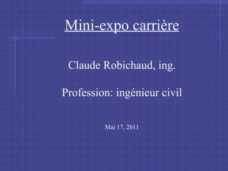 Mini-expo carri ère Claude Robichaud, ing. Profession: ingénieur civil Mai 17, 2011 
