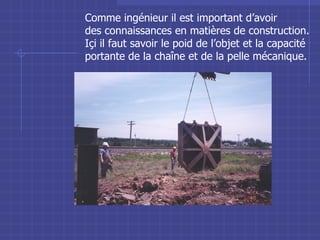 Comme ing énieur il est important d’avoir  des connaissances en matières de construction. Içi il faut savoir le poid de l’objet et la capacité portante de la chaîne et de la pelle mécanique. 