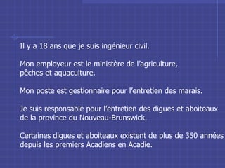 Il y a 18 ans que je suis ingénieur civil. Mon employeur est le ministère de l’agriculture,  pêches et aquaculture. Mon poste est gestionnaire pour l’entretien des marais. Je suis responsable pour l’entretien des digues et aboiteaux de la province du Nouveau-Brunswick. Certaines digues et aboiteaux existent de plus de 350 années depuis les premiers Acadiens en Acadie. 