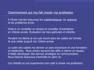 Cheminement qui ma fait choisir ma profession A l’école j’aimais beaucoup les  mathématiques , les  sciences et les problèmes écrits. Visite à un conseiller en emploi et conseiller d’orientation en 10ième année. Évaluation de mes aptitudes et intérêts. Pendant ma 8ième je me suis inscrit dans les cadets de l’armée. Je suis rester jusqu’à ma 12ième année.  Le cadre des cadets ma donner un sens d’aventure et une formation en leadership.  Nous avions souvent des défis à relever en équipe. Il fallait développer des bonnes stratégies de communication. Nous faisions beaucoup d’activités en plein air. Ces intérêts et ces experiences mon aidé à choisir ma profession. 