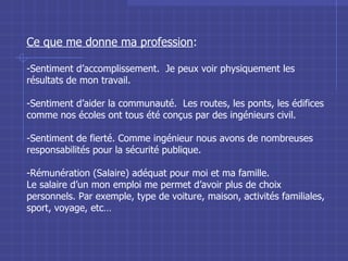 Ce que me donne ma profession : Sentiment d’accomplissement.  Je peux voir physiquement les résultats de mon travail. Sentiment d’aider la communauté.  Les routes, les ponts, les édifices comme nos écoles ont tous été conçus par des ingénieurs civil. Sentiment de fierté. Comme ingénieur nous avons de nombreuses responsabilités pour la sécurité publique. Rémunération (Salaire) adéquat pour moi et ma famille.  Le salaire d’un mon emploi me permet d’avoir plus de choix personnels. Par exemple, type de voiture, maison, activités familiales, sport, voyage, etc… 