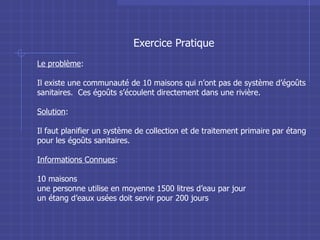 Exercice Pratique Le problème : Il existe une communauté de 10 maisons qui n’ont pas de système d’égoûts sanitaires.  Ces égoûts s’écoulent directement dans une rivière. Solution : Il faut planifier un système de collection et de traitement primaire par étang pour les égoûts sanitaires. Informations Connues : 10 maisons une personne utilise en moyenne 1500 litres d’eau par jour un étang d’eaux usées doit servir pour 200 jours 