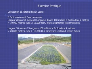 Exercice Pratique Conception de l’étang d’eaux usées : Il faut maintenant faire des essais Largeur disons 50 mètres X Longueur disons 100 mètres X Profondeur 2 mètres  = 10,000 mètres cube ≥ 15,000 Non, il faut augmenter les dimensions Largeur 50 mètres X Longueur 100 mètres X Profondeur 4 mètres  = 20,000 mètres cube ≥ 15,000 Oui, dimensions satisfait besoin futurs  