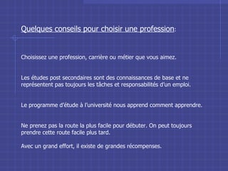 Quelques conseils pour choisir une profession : Choisissez une profession, carrière ou métier que vous aimez. Les études post secondaires sont des connaissances de base et ne représentent pas toujours les tâches et responsabilités d’un emploi. Le programme d’étude à l’université nous apprend comment apprendre. Ne prenez pas la route la plus facile pour débuter. On peut toujours prendre cette route facile plus tard. Avec un grand effort, il existe de grandes récompenses. 