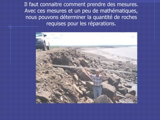 Il faut connaitre comment prendre des mesures. Avec ces mesures et un peu de mathématiques, nous pouvons déterminer la quantité de roches requises pour les réparations. 