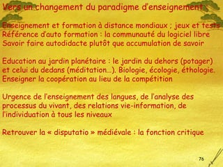 Vers un changement du paradigme d’enseignement : Enseignement et formation à distance mondiaux ; jeux et tests Référence d’auto formation : la communauté du logiciel libre Savoir faire autodidacte plutôt que  accumulation de savoir Education au jardin planétaire : le jardin du dehors (potager) et celui du dedans (méditation…). Biologie, écologie, éthologie. Enseigner la coopération au lieu de la compétition  Urgence de l’enseignement des langues, de l’analyse des processus du vivant, des relations vie-information, de l’individuation à tous les niveaux Retrouver la « disputatio » médiévale : la fonction critique 