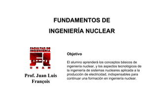 FUNDAMENTOS DE
INGENIERÍA NUCLEAR

Objetivo

Prof. Juan Luis
François

El alumno aprenderá los conceptos básicos de
ingeniería nuclear, y los aspectos tecnológicos de
la ingeniería de sistemas nucleares aplicada a la
producción de electricidad, indispensables para
continuar una formación en ingeniería nuclear.

 