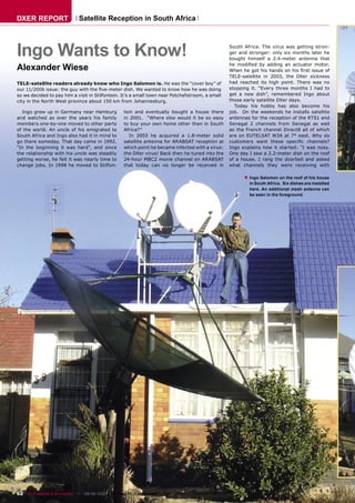 DXER REPORT                  Satellite Reception in South Africa



Ingo Wants to Know!                                                                              South Africa. The virus was getting stron-
                                                                                                 ger and stronger: only six months later he
                                                                                                 bought himself a 2.4-meter antenna that

Alexander Wiese                                                                                  he modiﬁed by adding an actuator motor.
                                                                                                 When he got his hands on his ﬁrst issue of
                                                                                                 TELE-satellite in 2003, the DXer sickness
TELE-satellite readers already know who Ingo Salomon is. He was the “cover boy” of               had reached its high point. There was no
our 11/2006 issue: the guy with the ﬁve-meter dish. We wanted to know how he was doing           stopping it. “Every three months I had to
so we decided to pay him a visit in Stilfontein. It’s a small town near Potchefstroom, a small   get a new dish”, remembered Ingo about
city in the North West province about 150 km from Johannesburg.                                  those early satellite DXer days.
                                                                                                   Today his hobby has also become his
  Ingo grew up in Germany near Hamburg            tein and eventually bought a house there       job. On the weekends he installs satellite
and watched as over the years his family          in 2001. “Where else would it be so easy       antennas for the reception of the RTS1 and
members one-by-one moved to other parts           to buy your own home other than in South       Senegal 2 channels from Senegal as well
of the world. An uncle of his emigrated to        Africa?”                                       as the French channel Direct8 all of which
South Africa and Ingo also had it in mind to        In 2003 he acquired a 1.8-meter solid        are on EUTELSAT W3A at 7° east. Why do
go there someday. That day came in 1992.          satellite antenna for ARABSAT reception at     customers want these speciﬁc channels?
“In the beginning it was hard”, and since         which point he became infected with a virus:   Ingo explains how it started: “I was nosy.
the relationship with his uncle was steadily      the DXer virus! Back then he tuned into the    One day I saw a 2.2-meter dish on the roof
getting worse, he felt it was nearly time to      24-hour MBC2 movie channel on ARABSAT          of a house. I rang the doorbell and asked
change jobs. In 1998 he moved to Stilfon-         that today can no longer be received in        what channels they were receiving with

                                                                                                       ▲
                                                                                                           Ingo Salomon on the roof of his house
                                                                                                           in South Africa. Six dishes are installed
                                                                                                           here. An additional mesh antenna can
                                                                                                           be seen in the foreground.




62 TELE-satellite & Broadband — 08-09/2007 — www.TELE-satellite.com
 