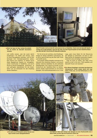 ▲ Stolz hat Ingo am Zaun seines Grundstük-         Zwei PC laufen rund-um-die-Uhr und scannen bis zu 8 Satelliten. Damit wird die SatcoDX Satelli- ▲
  kes ein Schild als SatcoDX Scanstation           tenliste up-to-date gehalten. Ingo war der erste, der das Programmpaket auf dem Südafrika-Beam
  montiert                                         des HELLAS SAT 2 auf 39 Ost für SatcoDX entdeckte.

 und wollte wissen, was die Leute damit              Für ihn ist es ein Leichtes, eine Empfangs-     Lage, ganz neue Ideen für die Steuerung
 empfangen.“ Es stellte sich heraus, dass          anlage für diesen Satelliten aufzubauen, da       der Spiegel zu entwickeln. So kann er den
 im Haus Senegalesen wohnten, und mit der          er durch seine Erfahrung als DXer alle Tricks     Mast seines 5m Spiegels hydraulisch kippen,
 Schüssel ihre Heimatprogramme sahen.              und Kniffe kennt.                                 sicherlich eine einmalige Konstruktion.
 Eins führte zum anderen, er bekam durch             Im Frühjahr 2006 schließlich startete er für       Ingo ist nicht zu retten. Der DXer Virus
 diese Begegnung Zugang zur senegalesi-            SatcoDX eine AutoScan-Station, und scannt         steckt zu tief in ihm drin. TELE-satellite und
 schen Community in Südafrika, und durch           seither mehrere Satelliten für die weltweite      SatcoDX freuen sich darüber!
 Mund-zu-Mund-Propaganda avancierte er             Satellitenliste. Ihm macht es Freude, an der
 zum gefragten Spezialisten für die Instal-        Vorderfront der Satelliten-DXer zu stehen.        ▲
                                                                                                         Ein offenes Kugellager vermindert das Spiel des
 lation von 1m Schüsseln für den Empfang           Immer wieder experimentiert er mit seinen             Aktuatorarms. Immer wieder denkt sich Ingo
 dieses Satelliten.                                Spiegeln. Als Hydraulikspezialist ist er in der       kleine Tricks aus, um die Performance zu ver-
                                                                                                         bessern.




  ▲ So sieht es auf Rückseite seines Hauses aus:                          Unerläßliche Hilfe beim Drehen des Spiegels ist eine Positionshilfe wie ▲
    Ingo inmitten seiner Spiegelkollektion                                diese Platte, auf der Ingo die Positionen notiert hat
                                                                                 www.TELE-satellite.com — 08-09/2007 — TELE-satellite & Broadband    63
 