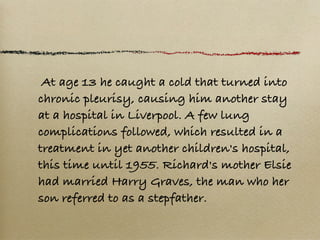  At age 13 he caught a cold that turned into
chronic pleurisy, causing him another stay
at a hospital in Liverpool. A few lung
complications followed, which resulted in a
treatment in yet another children's hospital,
this time until 1955. Richard's mother Elsie
had married Harry Graves, the man who her
son referred to as a stepfather.
 
