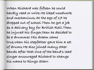 When Richard was fifteen he could
hardly read or write.He liked woodwork
and mechanincs.At the age of 17 he
dropped out of school.Then he got a job
as a delivery boy for British Rail.Then
he injured his finger,then he decided to
be a drummer.His dream came
true,when his stepfather gave him a set
of drums.He also joined many other
bands after that.One of the band's lead
singer encoureged Richard to change
his name to Ringo Starr.
 
