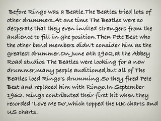  Before Ringo was a Beatle.The Beatles tried lots of
other drummers.At one time The Beatles were so
desperate that they even invited strangers from the
audience to fill in ghe position.Then Pete Best who
the other band members didn't consider him as the
greatest drummer.On June 6th 1962,at the Abbey
Road studios The Beatles were looking for a new
drummer,many people auditioned,but all of The
Beatles loed Ringo's drumming.So they fired Pete
Best and replaced him with Ringo.In September
1962. Ringo contributed their first hit when they
recorded 'Love Me Do',which topped the UK charts and
US charts.
 