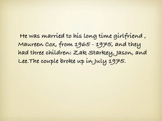  He was married to his long time girlfriend ,
Maureen Cox, from 1965 - 1975, and they
had three children: Zak Starkey, Jason, and
Lee.The couple broke up in July 1975.
 
