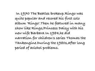  In 1970 The Beatles brokeup.Ringo was
quite popular and recored his first solo
album 'Ringo'.Then he featured in many
show like Ringo,Princess Daisy with his
new wife Barbara.In 1984,he did
narration for children's series Thomas the
Tankengine.During the 1980s,after long
period of aclohol problems.
 