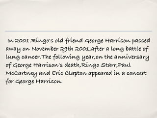  In 2001.Ringo's old friend George Harrison passed
away on November 29th 2001,after a long battle of
lung cancer.The following year,on the anniversary
of George Harrison's death,Ringo Starr,Paul
McCartney and Eric Clapton appeared in a concert
for George Harrison.
 
