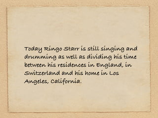 Today Ringo Starr is still singing and
drumming as well as dividing his time
between his residences in England, in
Switzerland and his home in Los
Angeles, California.
 