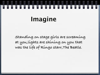 Imagine

Standing on stage girls are screaming
at you,lights are shining on you that
was the life of Ringo starr,The Beatle.
 