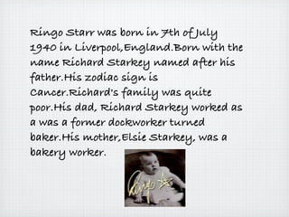 Ringo Starr was born in 7th of July
1940 in Liverpool,England.Born with the
name Richard Starkey named after his
father.His zodiac sign is
Cancer.Richard's family was quite
poor.His dad, Richard Starkey worked as
a was a former dockworker turned
baker.His mother,Elsie Starkey, was a
bakery worker.
 
