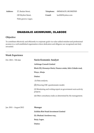 Address:       27, Ibadan Street,                    Telephone:    08054014155, 08130825505

               Off Shyllon Street,                   E-mail:       lao2045@yahoo.com

               Palm groove, Lagos.




               ONABANJO AKINWUNMI, OLABODE
Objective
To contribute effectively and efficiently to corporate goals via value added mindset and professional
acumen in a well established organisation where dedication and diligence are recognised and duly
rewarded.




Work Experience

Oct. 2012 – Till date                Socio-Economic Analyst
                                     Arbitrage Consult Limited

                                     Block D2, Orosanye block, Finance estate, Idris Gidado road,

                                     Wuye, Abuja.

                                     Duties:

                                     (1) Data analysis;

                                     (2) Drawing CRC questionnaire model;

                                     (3) Monitoring and writing report on government socio-activity
                                     projects;

                                     (4) Other consultancy tasks as determined by the management;




Jan. 2011 – August 2012              Manager

                                     Zulikha Bint Noah Investment Limited

                                     25, Obafemi Awolowo way,

                                     Ikeja, Lagos.

                                     Duties:
 