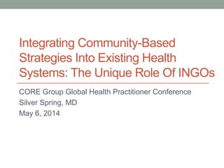Integrating Community-Based
Strategies Into Existing Health
Systems: The Unique Role Of INGOs
CORE Group Global Health Practitioner Conference
Silver Spring, MD
May 6, 2014
 