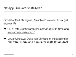 ingo@lantschner.name
NetApp Simulator installieren
14
Simulator läuft als eigene „Maschine“ in einem Linux (mit
eigener IP)
! OS X: http://lanti.wordpress.com/2008/04/09/netapp-
simulator-fur-mac-os-x/
! Linux/Windows: Doku von VMware im Installationskit
(Vmware, Linux and Simulator installation.doc)
 