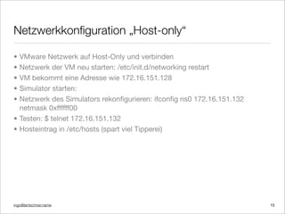 ingo@lantschner.name
Netzwerkkonﬁguration „Host-only“
15
• VMware Netzwerk auf Host-Only und verbinden
• Netzwerk der VM neu starten: /etc/init.d/networking restart
• VM bekommt eine Adresse wie 172.16.151.128
• Simulator starten:
• Netzwerk des Simulators rekonﬁgurieren: ifconﬁg ns0 172.16.151.132
netmask 0xffffff00
• Testen: $ telnet 172.16.151.132
• Hosteintrag in /etc/hosts (spart viel Tipperei)
 