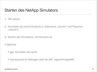 ingo@lantschner.name
Starten des NetApp Simulators
1. VM starten
2. Anmelden als ubuntu%ubuntu (= Username „ubuntu“ und Passwort
„ubuntu“)
3. Starten des Simulators: /sim3/runsim.sh
• Optional
• ggf. Anmelden als root%
• Useraccount für Abfragen über die API: nagios%nagios88
16
 