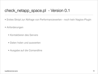 ingo@lantschner.name
check_netapp_space.pl - Version 0.1
• Erstes Skript zur Abfrage von Performancewerten - noch kein Nagios-Plugin
• Anforderungen
• Kontaktieren des Servers
• Daten holen und auswerten
• Ausgabe auf die Comandline
18
 