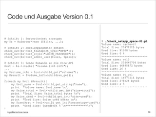 ingo@lantschner.name
Code und Ausgabe Version 0.1
$ ./check_netapp_space-01.pl
Volume name: cachevol
Total Size: 20971520 bytes
Used Size: 81920 bytes
Used Size: 0 %
----------------------------
Volume name: vol0
Total Size: 253640704 bytes
Used Size: 66895872 bytes
Used Size: 26 %
----------------------------
Volume name: sv_vol
Total Size: 16777216 bytes
Used Size: 278528 bytes
Used Size: 2 %
----------------------------
# Schritt 1: Servercontext erzeugen
my $s = NaServer->new ($filer, ...);
# Schritt 2: Sessionparameter setzen
check_out($s->set_transport_type("HTTP"));
check_out($s->set_style("LOGIN_PASSWORD"));
check_out($s->set_admin_user($user, $pass));
# Schritt 3: Sende Komando an die Core API
$out = $s->invoke( "volume-list-info");
...
my $volume_info = $out->child_get("volumes");
my @result = $volume_info->children_get();
foreach my $vol (@result){
my $vol_name = $vol->child_get_string("name");
print "Volume name: $vol_name n";
my $size_total = $vol->child_get_int("size-total");
print "Total Size: $size_total bytes n";
my $size_used = $vol->child_get_int("size-used");
print "Used Size: $size_used bytes n";
my $usedPrzt = $vol->child_get_int("percentage-used");
print "Used Size: $usedPrzt % n-------------n";
}
19
 