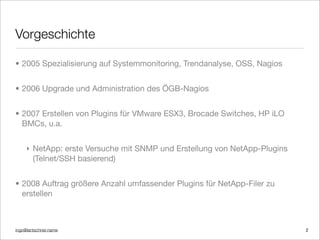ingo@lantschner.name
Vorgeschichte
• 2005 Spezialisierung auf Systemmonitoring, Trendanalyse, OSS, Nagios
• 2006 Upgrade und Administration des ÖGB-Nagios
• 2007 Erstellen von Plugins für VMware ESX3, Brocade Switches, HP iLO
BMCs, u.a.
! NetApp: erste Versuche mit SNMP und Erstellung von NetApp-Plugins
(Telnet/SSH basierend)
• 2008 Auftrag größere Anzahl umfassender Plugins für NetApp-Filer zu
erstellen
2
 