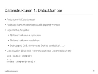 ingo@lantschner.name
Datenstrukturen 1: Data::Dumper
20
• Ausgabe mit Datadumper
• Ausgabe kann theoretisch auch geparst werden
• Eigentliche Aufgabe:
• Datenstrukturen auspacken
• Datenstrukturen verstehen
• Debugging (z.B. fehlerhafte Dokus aufdecken, ...)
• Code (wenn $out eine Referenz auf eine Datenstruktur ist):
use Data::Dumper;
....
print Dumper($out);
 