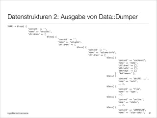 ingo@lantschner.name
Datenstrukturen 2: Ausgabe von Data::Dumper
21
$VAR1 = bless( {
'content' => '',
'name' => 'results',
'children' => [
bless( {
'content' => '',
'name' => 'volumes',
'children' => [
bless( {
'content' => '',
'name' => 'volume-info',
'children' => [
bless( {
'content' => 'cachevol',
'name' => 'name',
'children' => [],
'attrvals' => [],
'attrkeys' => []
}, 'NaElement' ),
bless( {
'content' => 'bb1ff1 ...',
'name' => 'uuid',
... ),
bless( {
'content' => 'flex',
'name' => 'type',
...),
bless( {
'content' => 'online',
'name' => 'state',
... ),
bless( {
'content' => '20971520',
'name' => 'size-total',
 