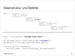 ingo@lantschner.name
Datenstruktur und Befehle
22
$out = $s->invoke( "volume-list-info");
...
my $volume_info = $out->child_get("volumes");
my @result = $volume_info->children_get();
foreach my $vol (@result){
my $vol_name = $vol->child_get_string("name");
$VAR1 = ( {'content' => '',
'name' => 'results',
'children' => [( {
'content' => '',
'name' => 'volumes',
'children' => [( {
'content' => '',
'name' => 'volume-info',
'children' => [( {
'content' => 'cachevol',
'name' => 'name',
'children' => [],
 